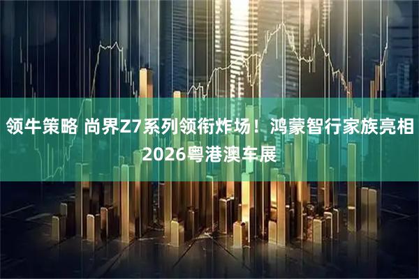 领牛策略 尚界Z7系列领衔炸场！鸿蒙智行家族亮相2026粤港澳车展