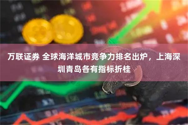 万联证券 全球海洋城市竞争力排名出炉，上海深圳青岛各有指标折桂