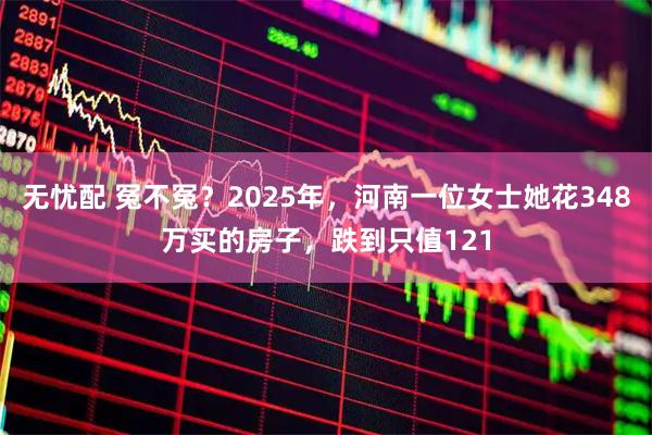 无忧配 冤不冤？2025年，河南一位女士她花348万买的房子，跌到只值121