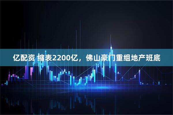 亿配资 缩表2200亿，佛山豪门重组地产班底