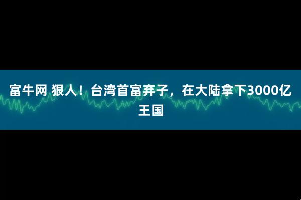 富牛网 狠人！台湾首富弃子，在大陆拿下3000亿王国