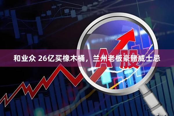 和业众 26亿买橡木桶，兰州老板豪赌威士忌