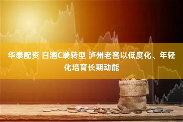 华泰配资 白酒C端转型 泸州老窖以低度化、年轻化培育长期动能